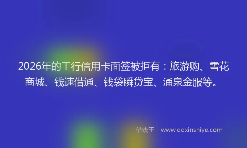 2026年的工行信用卡面签被拒有：旅游购、雪花商城、钱速借通、钱袋瞬贷宝、涌泉金服等。