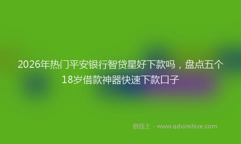 2026年热门平安银行智贷星好下款吗，盘点五个18岁借款神器快速下款口子
