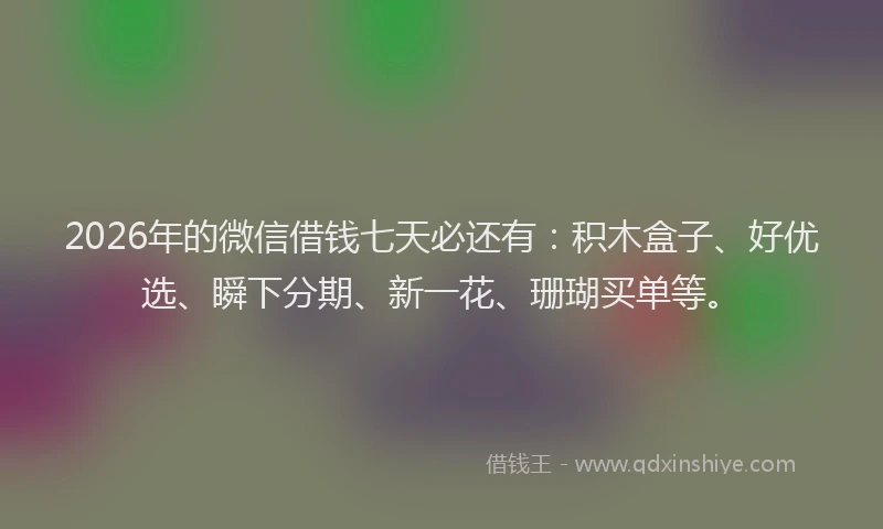 2026年的微信借钱七天必还有：积木盒子、好优选、瞬下分期、新一花、珊瑚买单等。
