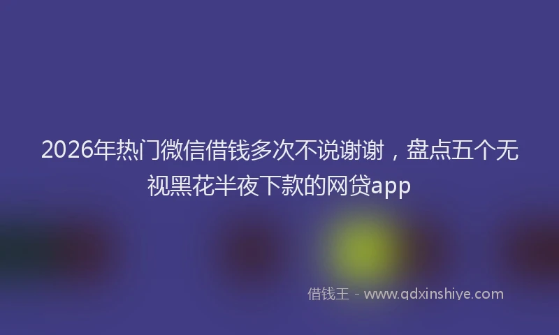 2026年热门微信借钱多次不说谢谢，盘点五个无视黑花半夜下款的网贷app