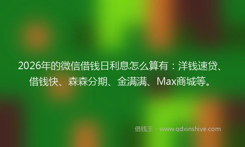 2026年的微信借钱日利息怎么算有：洋钱速贷、借钱快、森森分期、金满满、Max商城等。