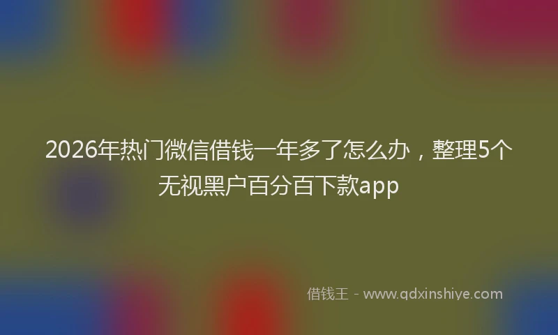 2026年热门微信借钱一年多了怎么办，整理5个无视黑户百分百下款app