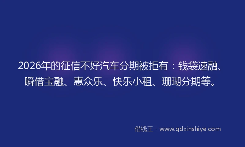 2026年的征信不好汽车分期被拒有：钱袋速融、瞬借宝融、惠众乐、快乐小租、珊瑚分期等。