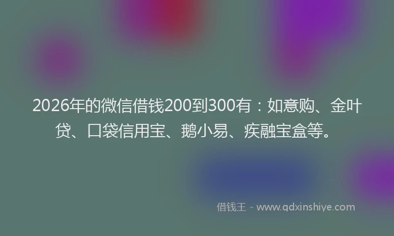 2026年的微信借钱200到300有：如意购、金叶贷、口袋信用宝、鹅小易、疾融宝盒等。
