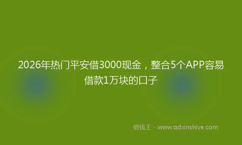 2026年热门平安借3000现金，整合5个APP容易借款1万块的口子