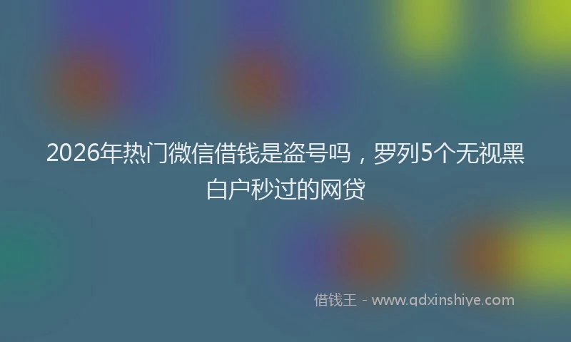 2026年热门微信借钱是盗号吗，罗列5个无视黑白户秒过的网贷