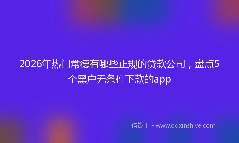 2026年热门常德有哪些正规的贷款公司，盘点5个黑户无条件下款的app