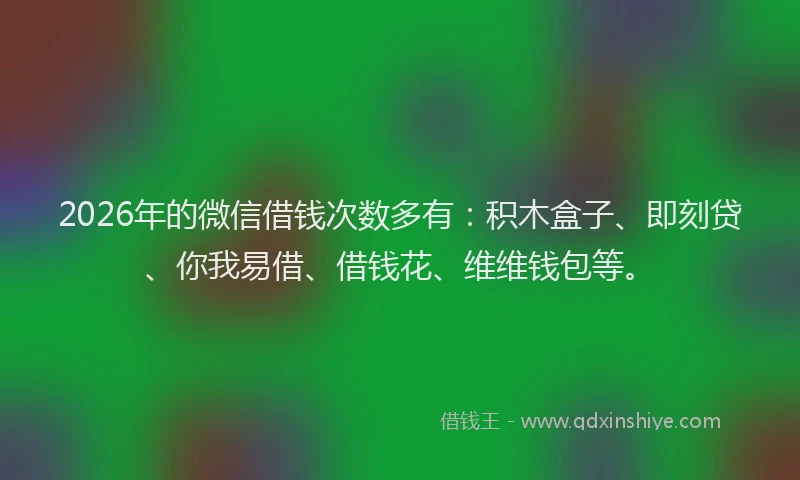 2026年的微信借钱次数多有：积木盒子、即刻贷、你我易借、借钱花、维维钱包等。