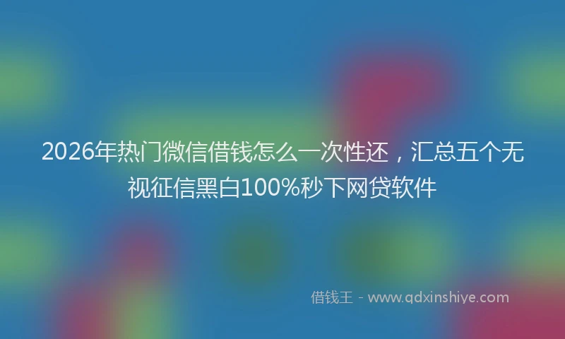 2026年热门微信借钱怎么一次性还，汇总五个无视征信黑白100%秒下网贷软件