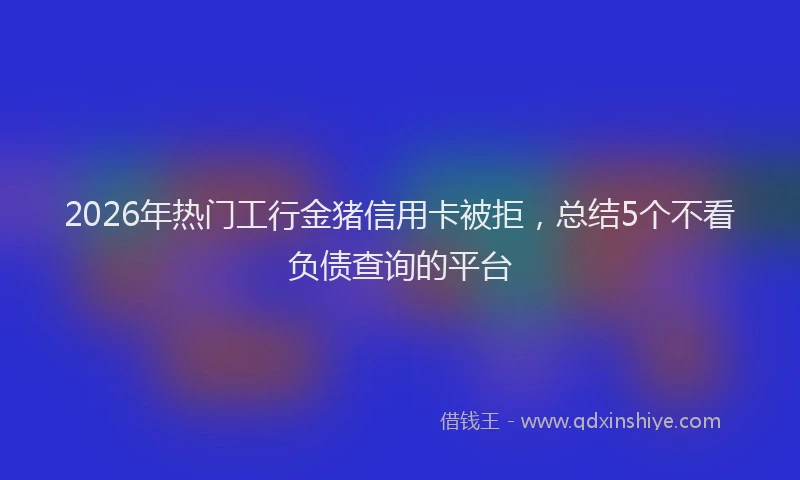 2026年热门工行金猪信用卡被拒，总结5个不看负债查询的平台