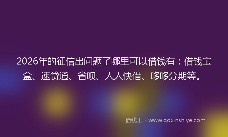 2026年的征信出问题了哪里可以借钱有：借钱宝盒、速贷通、省呗、人人快借、哆哆分期等。