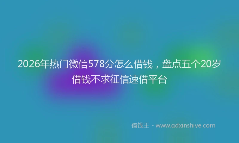 2026年热门微信578分怎么借钱，盘点五个20岁借钱不求征信速借平台