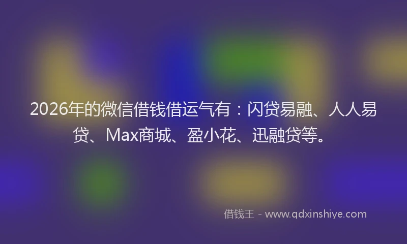 2026年的微信借钱借运气有：闪贷易融、人人易贷、Max商城、盈小花、迅融贷等。