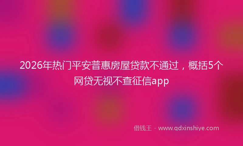 2026年热门平安普惠房屋贷款不通过，概括5个网贷无视不查征信app