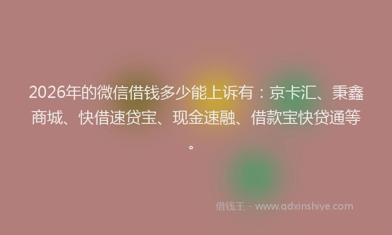 2026年的微信借钱多少能上诉有：京卡汇、秉鑫商城、快借速贷宝、现金速融、借款宝快贷通等。