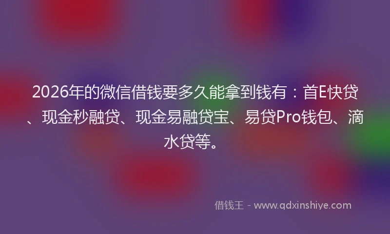2026年的微信借钱要多久能拿到钱有：首E快贷、现金秒融贷、现金易融贷宝、易贷Pro钱包、滴水贷等。