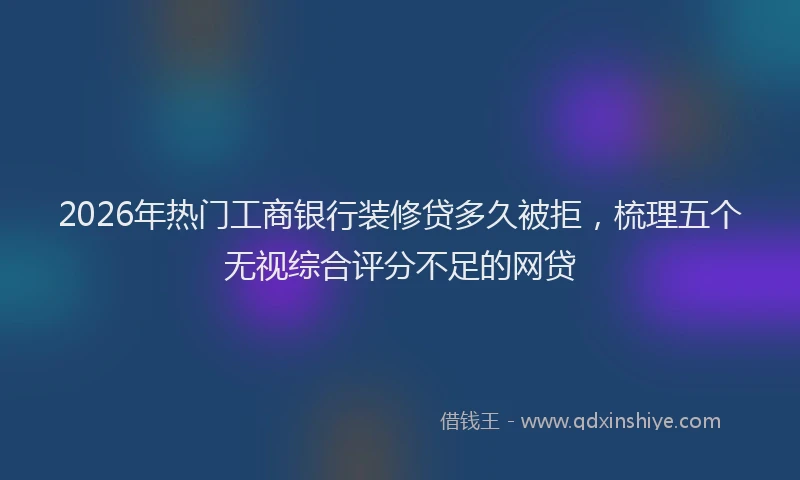 2026年热门工商银行装修贷多久被拒，梳理五个无视综合评分不足的网贷