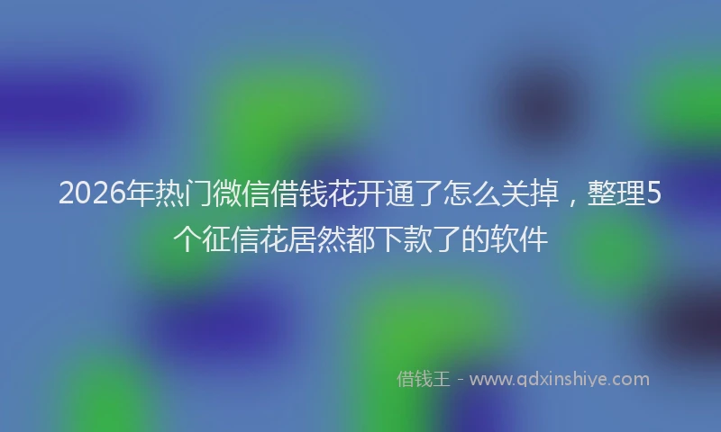 2026年热门微信借钱花开通了怎么关掉，整理5个征信花居然都下款了的软件