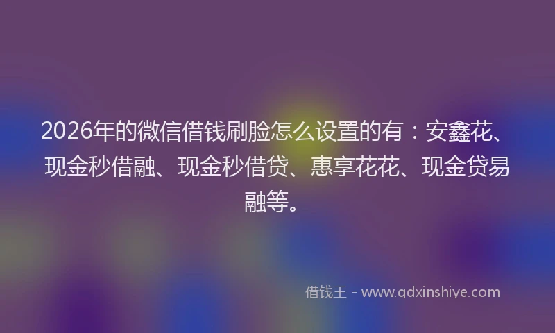 2026年的微信借钱刷脸怎么设置的有：安鑫花、现金秒借融、现金秒借贷、惠享花花、现金贷易融等。
