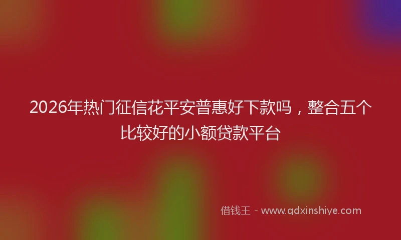 2026年热门征信花平安普惠好下款吗，整合五个比较好的小额贷款平台