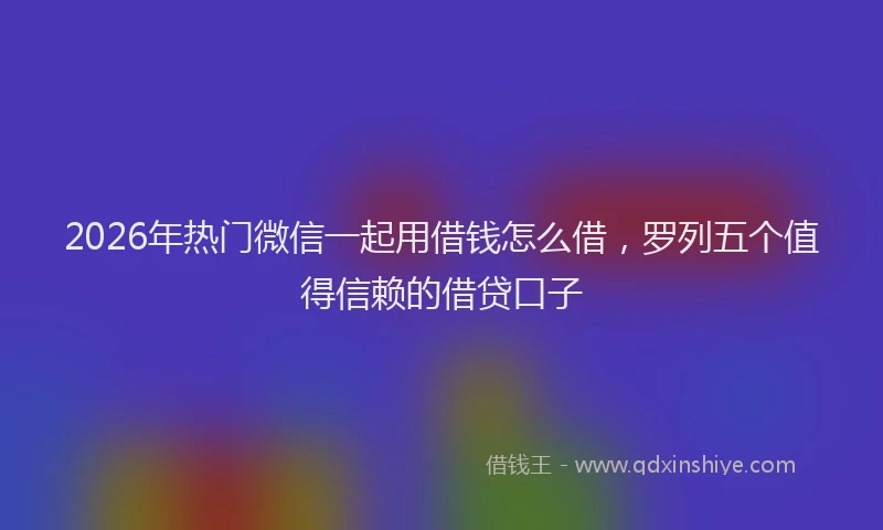 2026年热门微信一起用借钱怎么借，罗列五个值得信赖的借贷口子