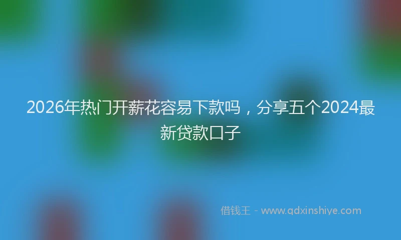 2026年热门开薪花容易下款吗，分享五个2024最新贷款口子