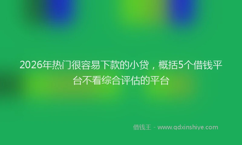 2026年热门很容易下款的小贷，概括5个借钱平台不看综合评估的平台