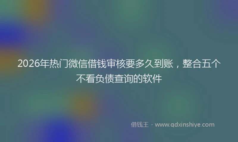 2026年热门微信借钱审核要多久到账，整合五个不看负债查询的软件