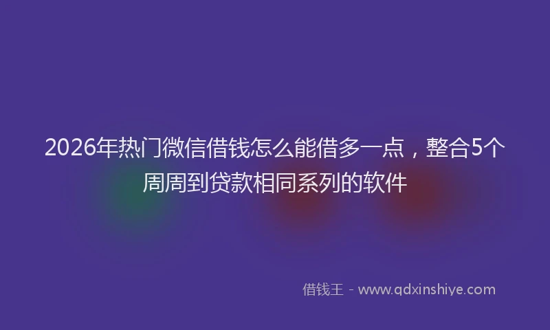 2026年热门微信借钱怎么能借多一点，整合5个周周到贷款相同系列的软件