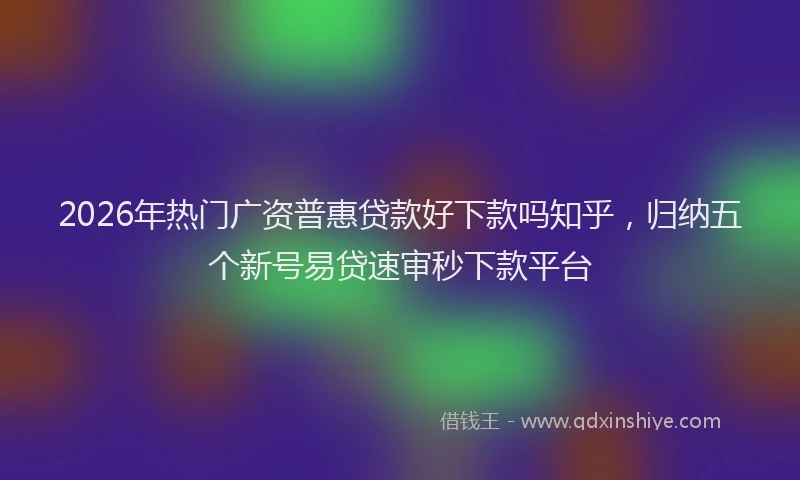 2026年热门广资普惠贷款好下款吗知乎，归纳五个新号易贷速审秒下款平台