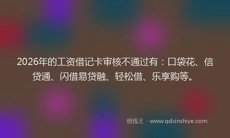 2026年的工资借记卡审核不通过有：口袋花、信贷通、闪借易贷融、轻松借、乐享购等。