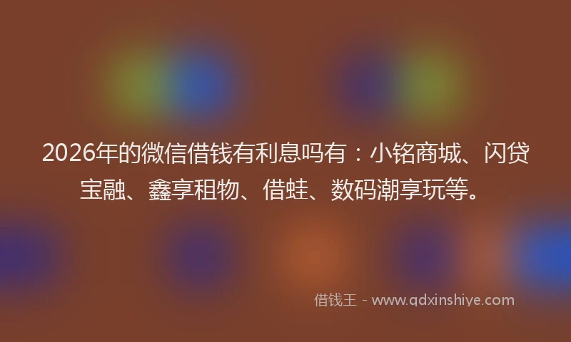 2026年的微信借钱有利息吗有：小铭商城、闪贷宝融、鑫享租物、借蛙、数码潮享玩等。