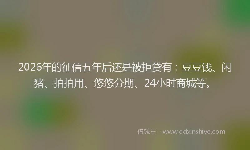 2026年的征信五年后还是被拒贷有：豆豆钱、闲猪、拍拍用、悠悠分期、24小时商城等。