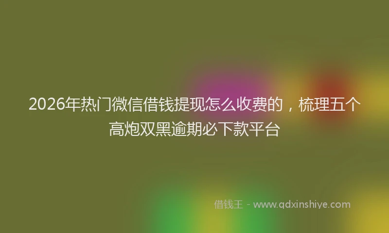 2026年热门微信借钱提现怎么收费的,梳理五个高炮双黑逾期必下款平台