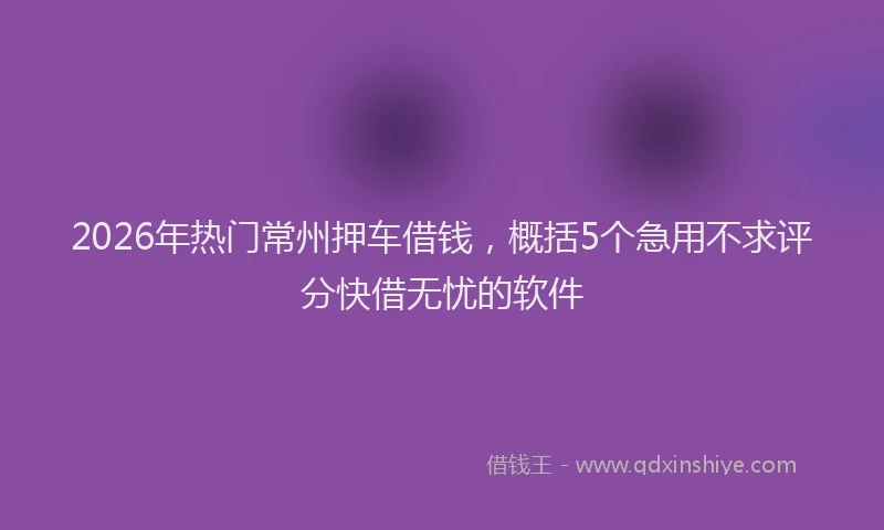 2026年热门常州押车借钱，概括5个急用不求评分快借无忧的软件
