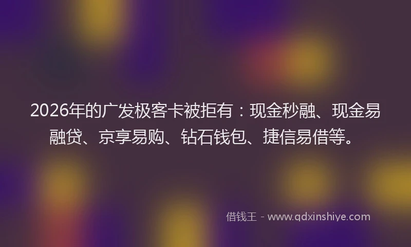2026年的广发极客卡被拒有：现金秒融、现金易融贷、京享易购、钻石钱包、捷信易借等。