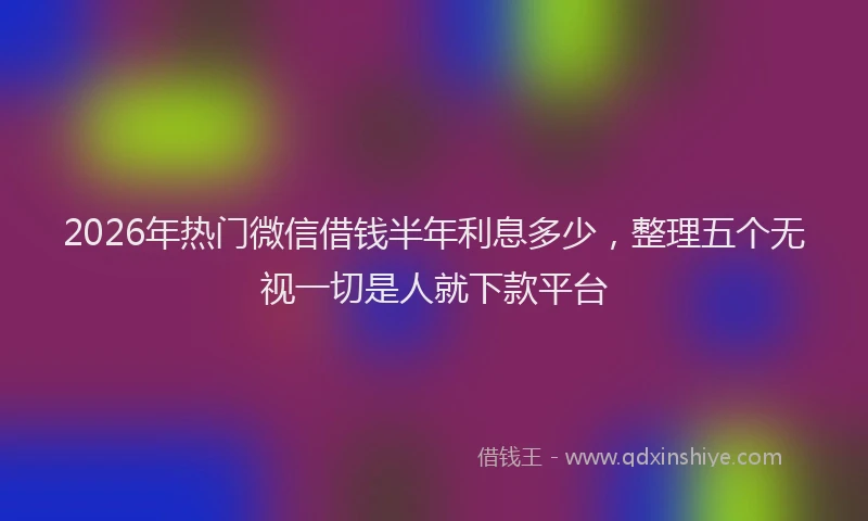 2026年热门微信借钱半年利息多少，整理五个无视一切是人就下款平台