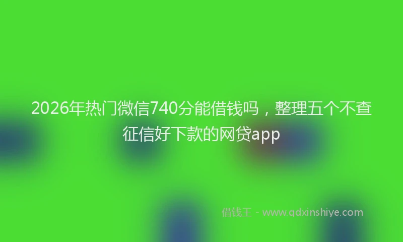 2026年热门微信740分能借钱吗，整理五个不查征信好下款的网贷app