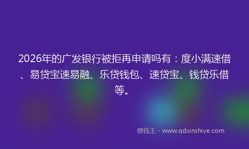 2026年的广发银行被拒再申请吗有：度小满速借、易贷宝速易融、乐贷钱包、速贷宝、钱贷乐借等。
