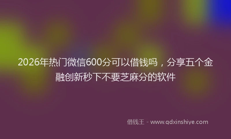 2026年热门微信600分可以借钱吗，分享五个金融创新秒下不要芝麻分的软件