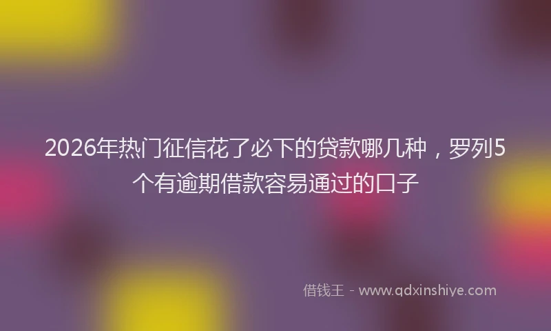 2026年热门征信花了必下的贷款哪几种，罗列5个有逾期借款容易通过的口子