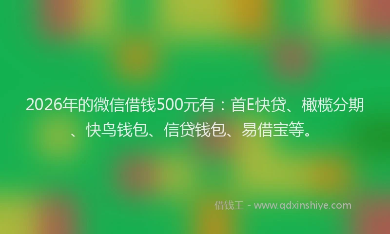 2026年的微信借钱500元有：首E快贷、橄榄分期、快鸟钱包、信贷钱包、易借宝等。