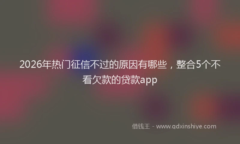 2026年热门征信不过的原因有哪些，整合5个不看欠款的贷款app