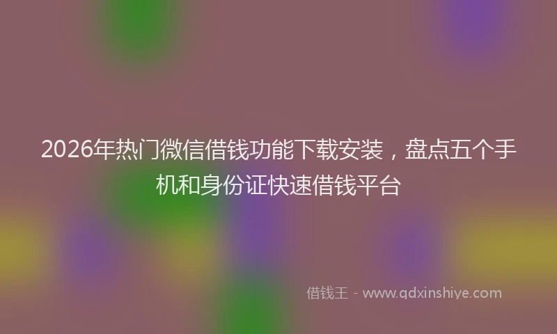 2026年热门微信借钱功能下载安装，盘点五个手机和身份证快速借钱平台
