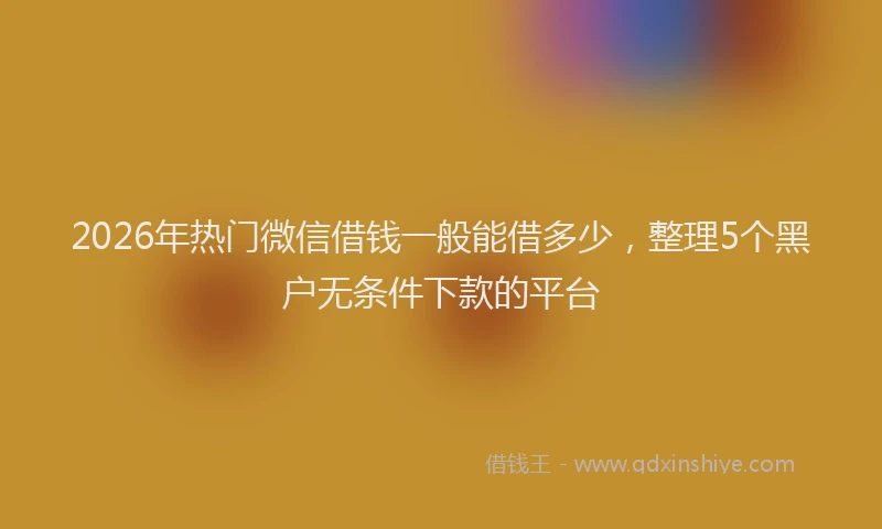 2026年热门微信借钱一般能借多少，整理5个黑户无条件下款的平台