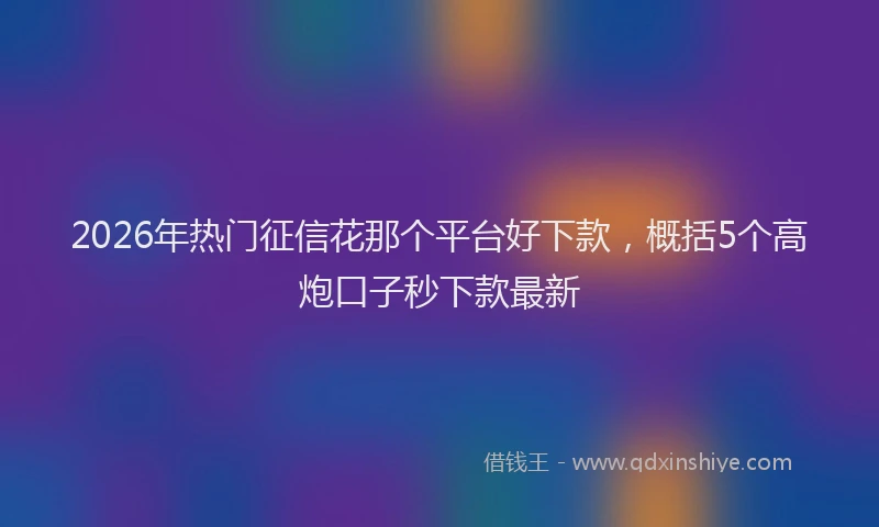 2026年热门征信花那个平台好下款,概括5个高炮口子秒下款最新