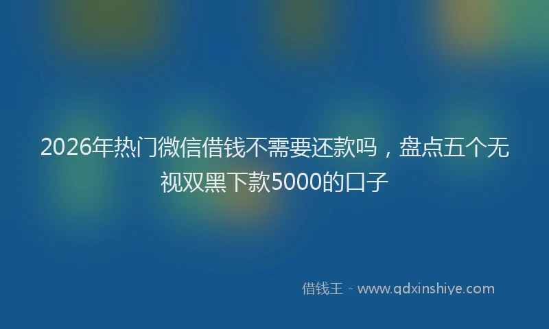 2026年热门微信借钱不需要还款吗，盘点五个无视双黑下款5000的口子