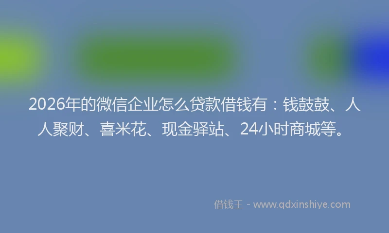 2026年的微信企业怎么贷款借钱有：钱鼓鼓、人人聚财、喜米花、现金驿站、24小时商城等。