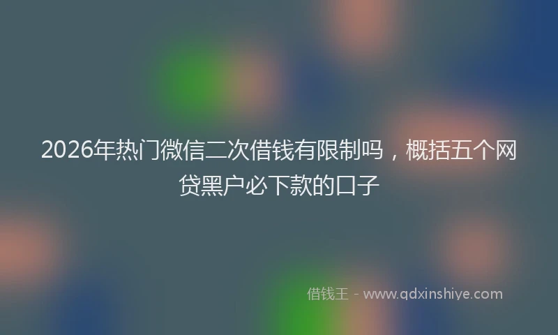 2026年热门微信二次借钱有限制吗，概括五个网贷黑户必下款的口子