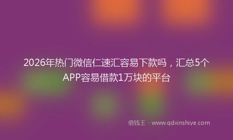 2026年热门微信仁速汇容易下款吗，汇总5个APP容易借款1万块的平台